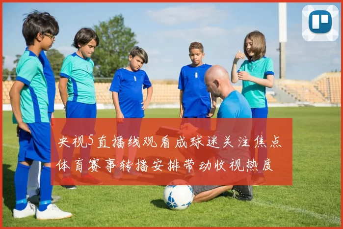 央视5直播线观看成球迷关注焦点 体育赛事转播安排带动收视热度