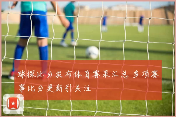 球探比分发布体育赛果汇总 多项赛事比分更新引关注