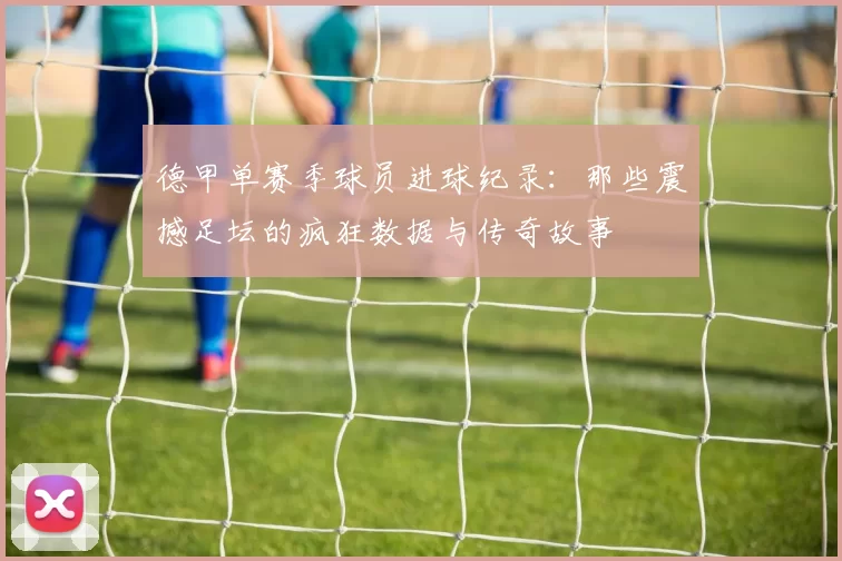 德甲单赛季球员进球纪录:那些震撼足坛的疯狂数据与传奇故事