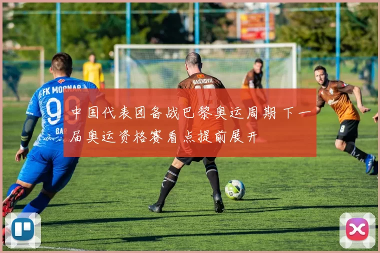 中国代表团备战巴黎奥运周期 下一届奥运资格赛看点提前展开