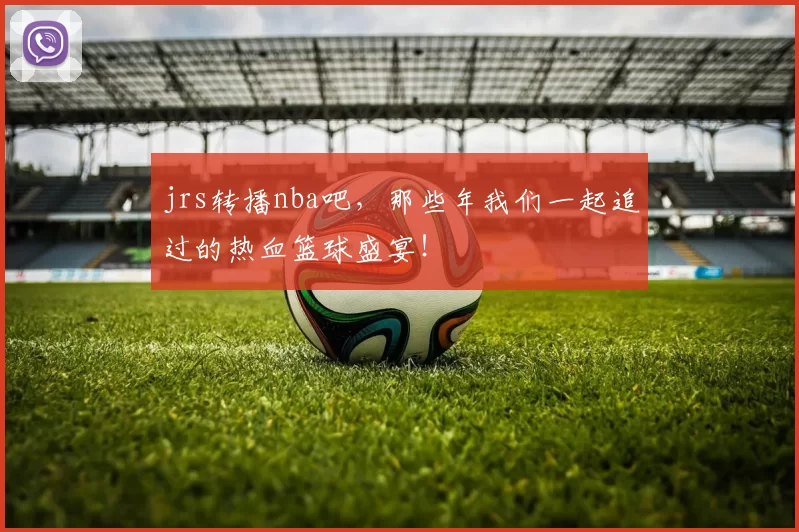jrs转播nba吧，那些年我们一起追过的热血篮球盛宴！
