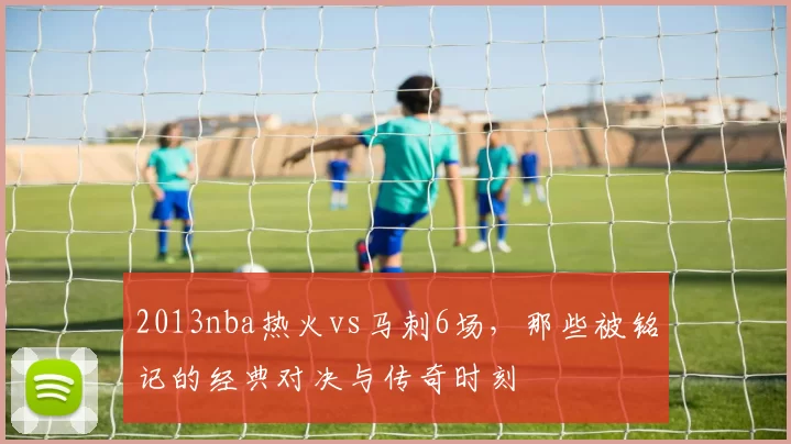 2013nba热火vs马刺6场，那些被铭记的经典对决与传奇时刻