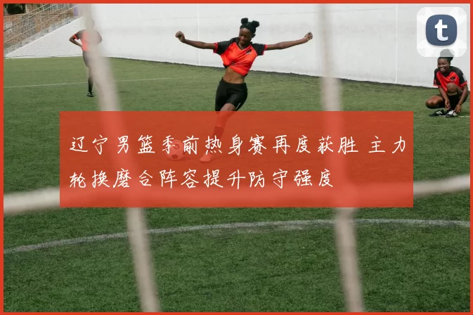 辽宁男篮季前热身赛再度获胜 主力轮换磨合阵容提升防守强度