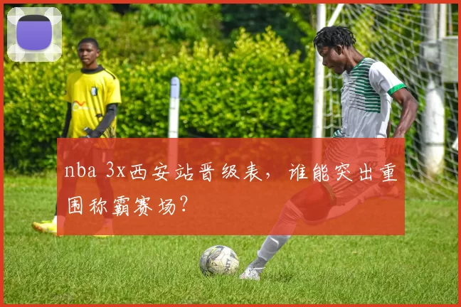nba 3x西安站晋级表，谁能突出重围称霸赛场？
