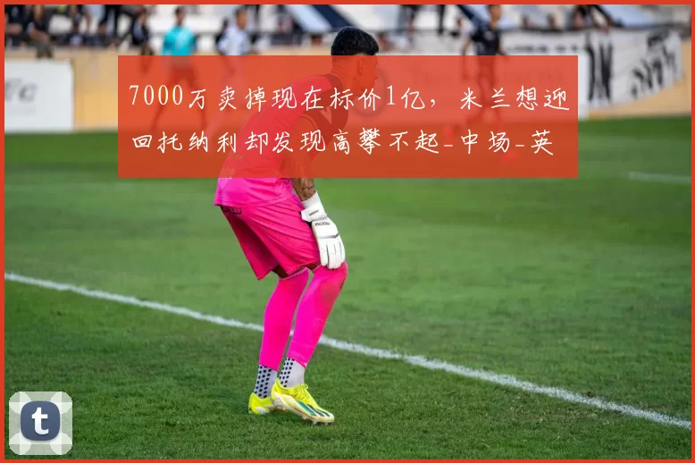 7000万卖掉现在标价1亿，米兰想迎回托纳利却发现高攀不起_中场_英超_意甲
