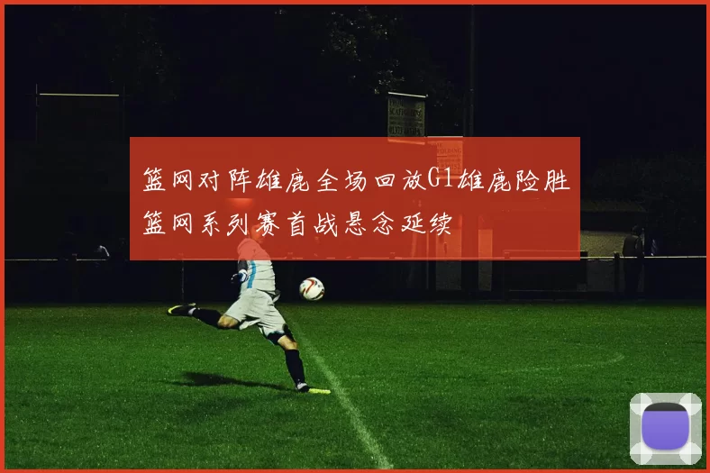 篮网对阵雄鹿全场回放G1雄鹿险胜篮网系列赛首战悬念延续