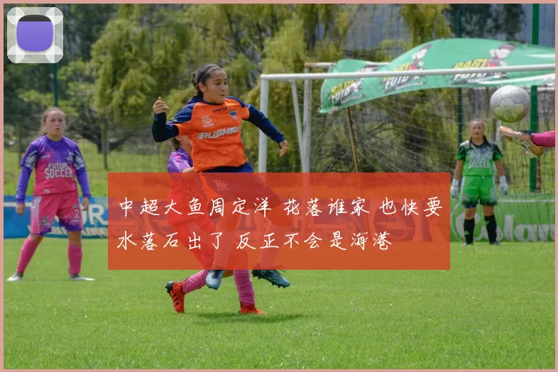 中超大鱼周定洋 花落谁家 也快要水落石出了 反正不会是海港