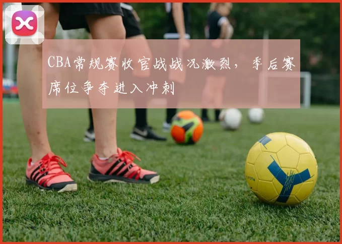 CBA常规赛收官战战况激烈，季后赛席位争夺进入冲刺