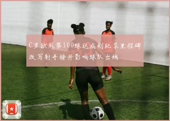 C罗欧冠第100球达成创纪录里程碑改写射手榜并影响球队出线