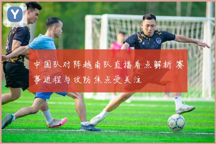 中国队对阵越南队直播看点解析 赛事进程与攻防焦点受关注