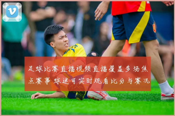 足球比赛直播视频直播覆盖多场焦点赛事 球迷可实时观看比分与赛况