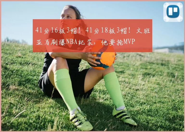 41分16板3帽！41分18板3帽！文班亚马刷爆NBA纪录，他要抢MVP