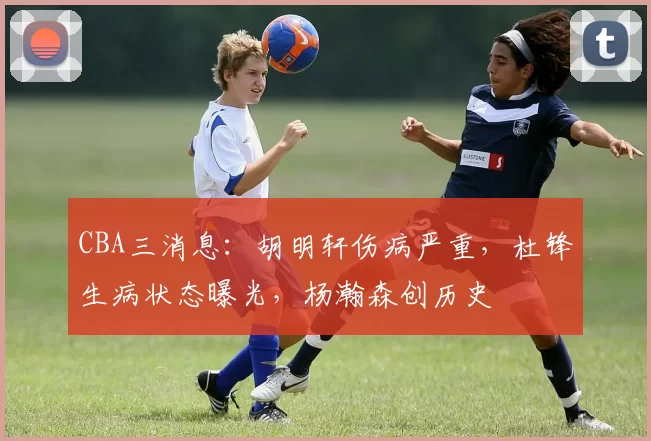 CBA三消息：胡明轩伤病严重，杜锋生病状态曝光，杨瀚森创历史
