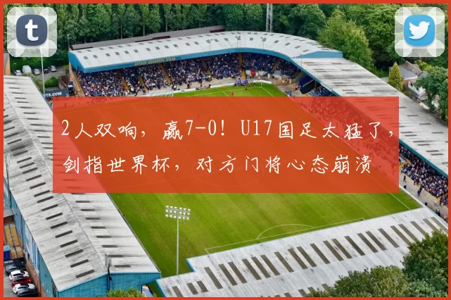 2人双响，赢7-0！U17国足太猛了，剑指世界杯，对方门将心态崩溃