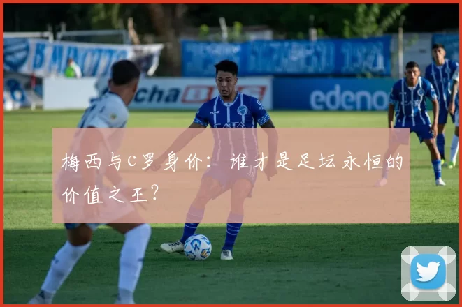 梅西与c罗身价：谁才是足坛永恒的价值之王？