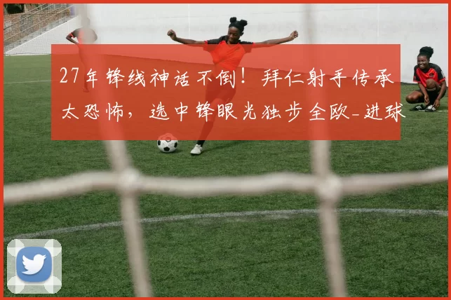 27年锋线神话不倒！拜仁射手传承太恐怖，选中锋眼光独步全欧_进球_赛季_拜仁慕尼黑