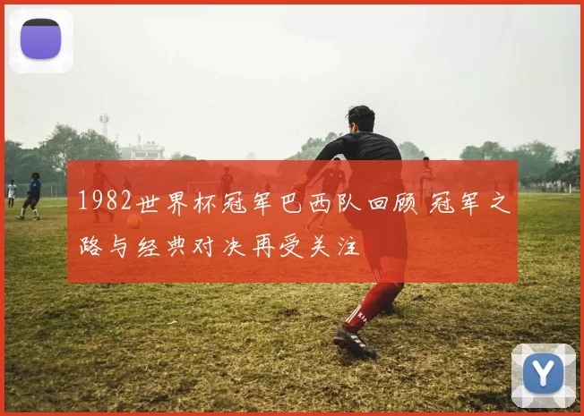 1982世界杯冠军巴西队回顾 冠军之路与经典对决再受关注