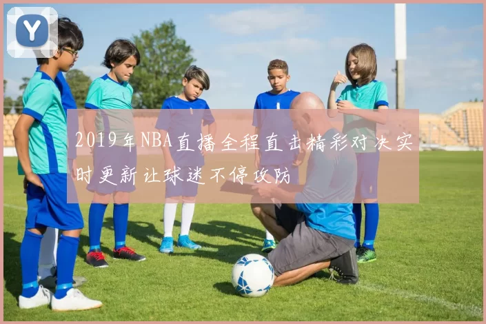 2019年NBA直播全程直击精彩对决实时更新让球迷不停攻防