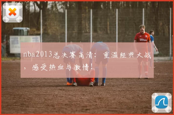 nba2013总决赛高清：重温经典大战，感受热血与激情！