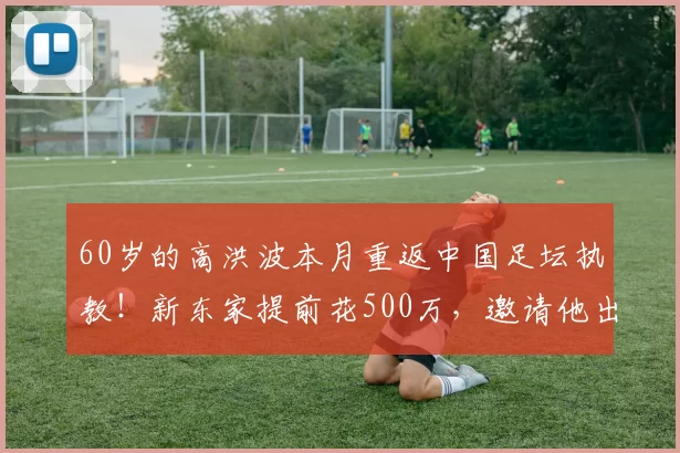 60岁的高洪波本月重返中国足坛执教！新东家提前花500万，邀请他出任球队新帅