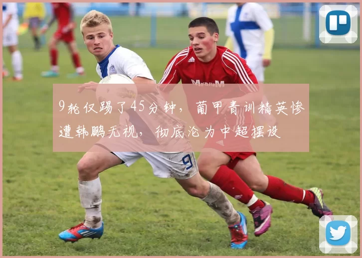 9轮仅踢了45分钟，葡甲青训精英惨遭韩鹏无视，彻底沦为中超摆设