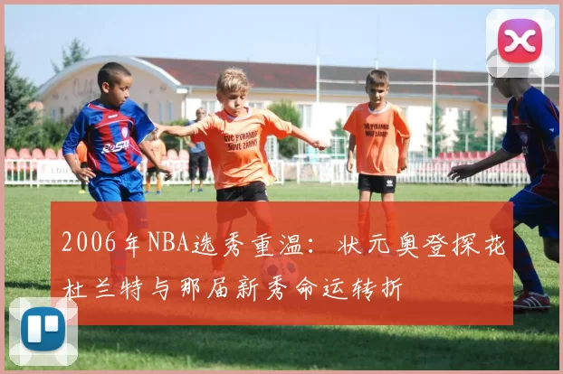 2006年NBA选秀重温：状元奥登探花杜兰特与那届新秀命运转折