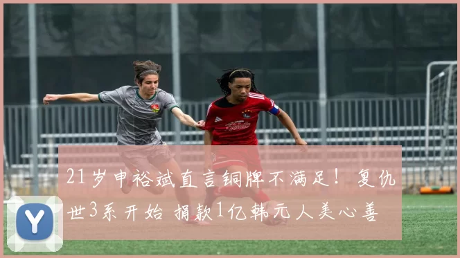 21岁申裕斌直言铜牌不满足！复仇世3系开始 捐款1亿韩元人美心善