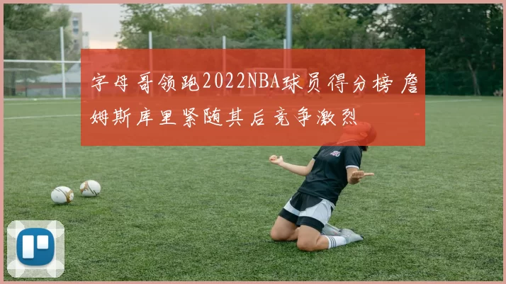 字母哥领跑2022NBA球员得分榜 詹姆斯库里紧随其后竞争激烈