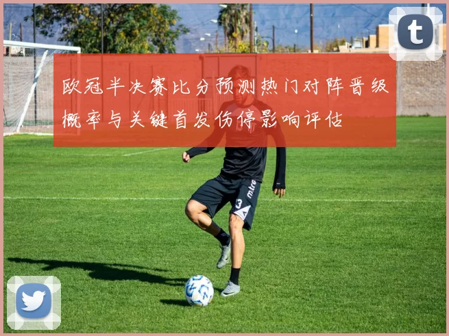 欧冠半决赛比分预测热门对阵晋级概率与关键首发伤停影响评估
