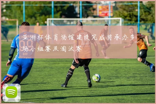 亚洲杯体育场馆建设完成将承办多场小组赛及淘汰赛