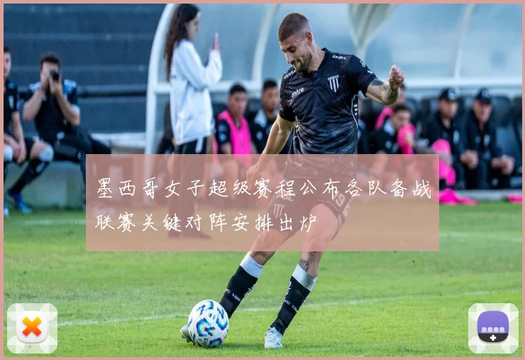 墨西哥女子超级赛程公布各队备战联赛关键对阵安排出炉