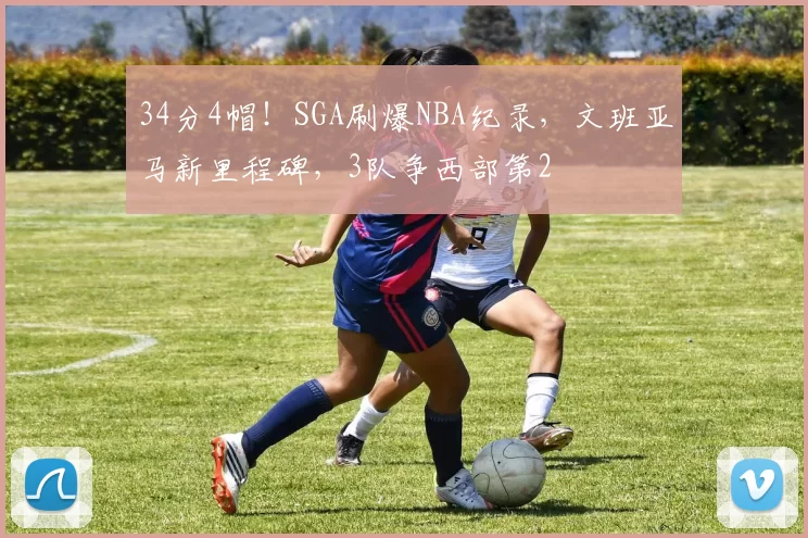 34分4帽！SGA刷爆NBA纪录，文班亚马新里程碑，3队争西部第2