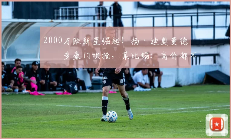 2000万欧新星崛起！扬·迪奥曼德引多豪门哄抢，莱比锡：高价都不卖_的合同_阿森纳_莱比锡红牛