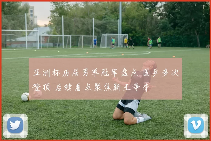 亚洲杯历届男单冠军盘点 国乒多次登顶 后续看点聚焦新王争夺