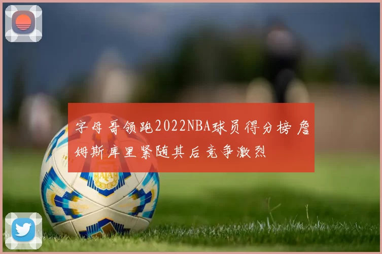 字母哥领跑2022NBA球员得分榜 詹姆斯库里紧随其后竞争激烈