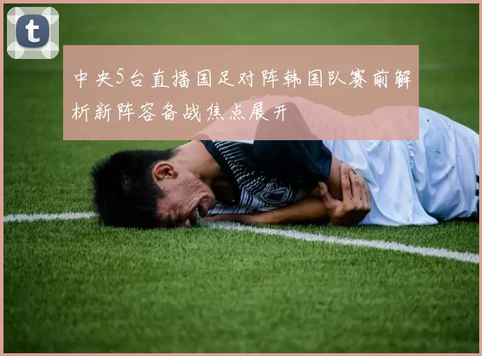中央5台直播国足对阵韩国队赛前解析新阵容备战焦点展开