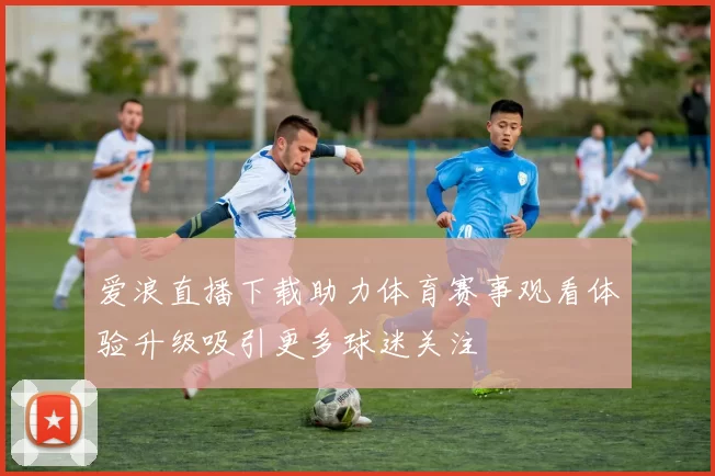 爱浪直播下载助力体育赛事观看体验升级吸引更多球迷关注