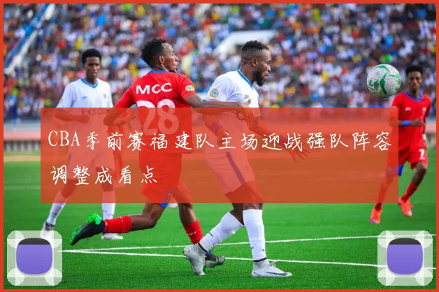 CBA季前赛福建队主场迎战强队阵容调整成看点