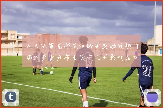 五大联赛竞彩投注赔率变动致热门场次资金分布出现变化并影响盘口开出