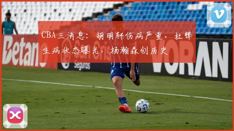 CBA三消息：胡明轩伤病严重，杜锋生病状态曝光，杨瀚森创历史