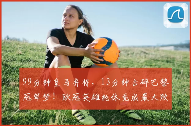 99分钟皇马弃将，13分钟击碎巴黎冠军梦！欧冠英雄轮休竟成最大败笔_比赛_恩德里克_里昂