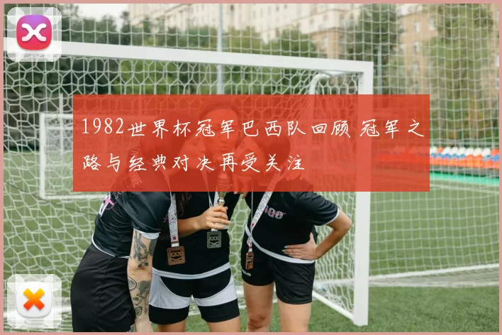 1982世界杯冠军巴西队回顾 冠军之路与经典对决再受关注