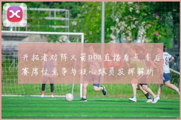 开拓者对阵火箭nba直播看点 季后赛席位竞争与核心球员发挥解析