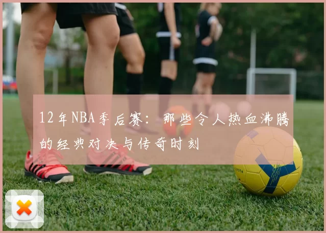 12年NBA季后赛:那些令人热血沸腾的经典对决与传奇时刻