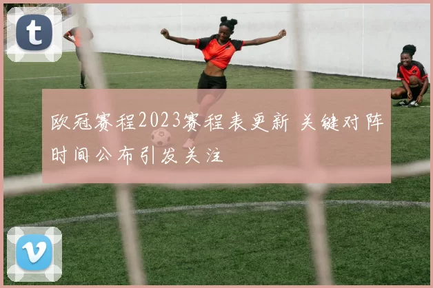 欧冠赛程2023赛程表更新 关键对阵时间公布引发关注