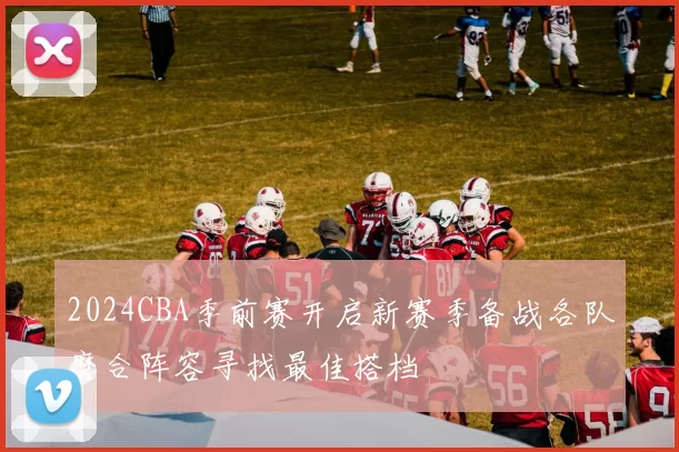 2024CBA季前赛开启新赛季备战各队磨合阵容寻找最佳搭档