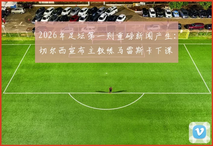 2026年足坛第一则重磅新闻产生：切尔西宣布主教练马雷斯卡下课