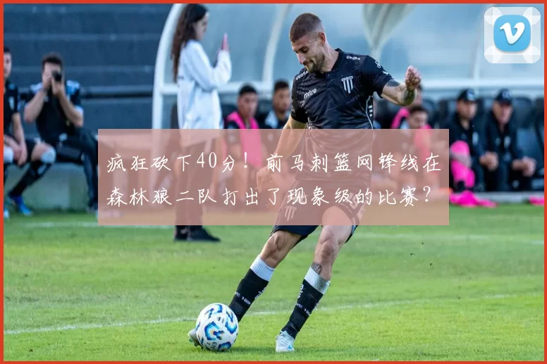 疯狂砍下40分！前马刺篮网锋线在森林狼二队打出了现象级的比赛？