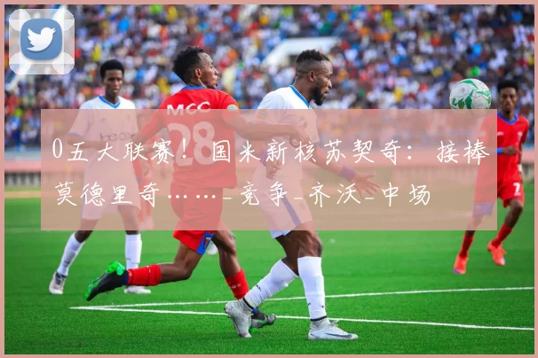 0五大联赛！国米新核苏契奇：接棒莫德里奇……_竞争_齐沃_中场