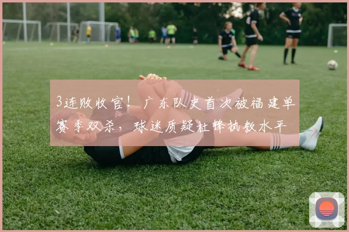 3连败收官！广东队史首次被福建单赛季双杀，球迷质疑杜锋执教水平_球员_1_CBA